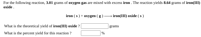 For the following reaction, 3.01 grams of oxygen gas are mixed with excess iron . The reaction yields 8.64 grams of iron(III)
oxide .
iron ( s ) + oxygen ( g ) → iron(III) oxide ( s )
What is the theoretical yield of iron(III) oxide ?
grams
What is the percent yield for this reaction ?
%
