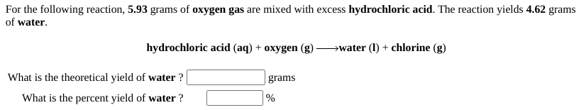 For the following reaction, 5.93 grams of oxygen gas are mixed with excess hydrochloric acid. The reaction yields 4.62 grams
of water.
hydrochloric acid (aq) + oxygen (g)
→water (1) + chlorine (g)
What is the theoretical yield of water ?
grams
What is the percent yield of water ?
%
