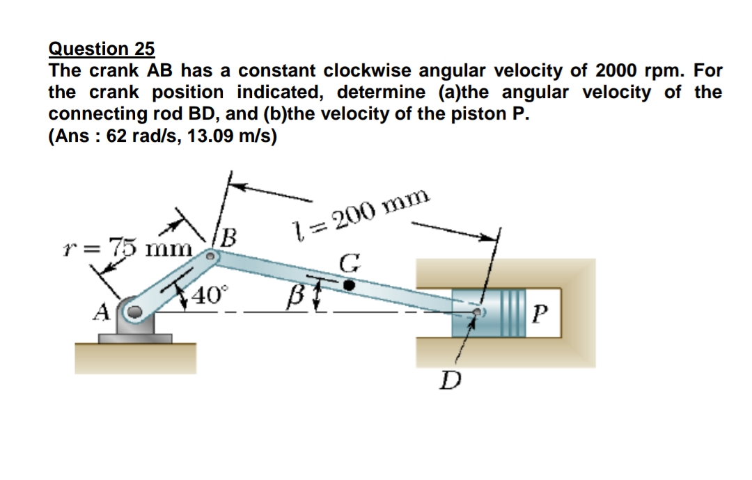 Question 25
The crank AB has a constant clockwise angular velocity of 2000 rpm. For
the crank position indicated, determine (a)the angular velocity of the
connecting rod BD, and (b)the velocity of the piston P.
(Ans : 62 rad/s, 13.09 m/s)
1 = 200 mm
G
r = 75 mm
40°
A
P
D
