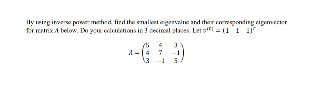 By using inverse power method, find the smallest eigenvalue and their corresponding eigenvector
for matrix A below. Do your calculations in 3 decimal places. Let v(0) = (1 1 1)"
(5
4
A = ( 4
3
7
-1
\3
-1
