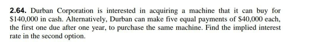 2.64. Durban Corporation is interested in acquiring a machine that it can buy for
$140,000 in cash. Alternatively, Durban can make five equal payments of $40,000 each,
the first one due after one year, to purchase the same machine. Find the implied interest
rate in the second option.
