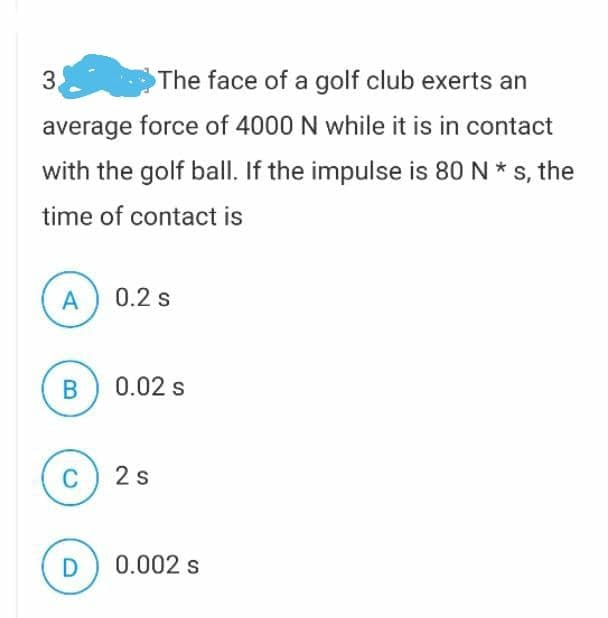 3.
The face of a golf club exerts an
average force of 4000 N while it is in contact
with the golf ball. If the impulse is 80 N * s, the
time of contact is
A
0.2 s
В
0.02 s
C
2s
D
0.002 s
