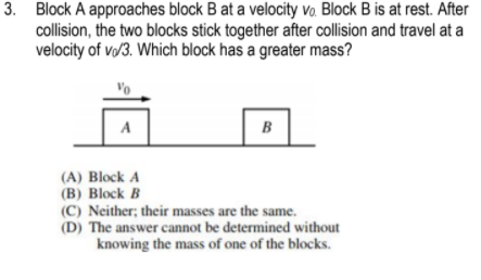 3. Block A approaches block B at a velocity vo. Block B is at rest. After
collision, the two blocks stick together after collision and travel at a
velocity of v/3. Which block has a greater mass?
A
B
(A) Block A
(B) Block B
(C) Neither; their masses are the same.
(D) The answer cannot be determined without
knowing the mass of one of the blocks.
