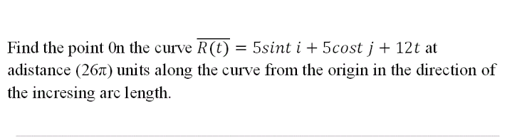 Find the point On the curve R (t) = 5sint i + 5cost j + 12t at
adistance (267) units along the curve from the origin in the direction of
the incresing arc length.
