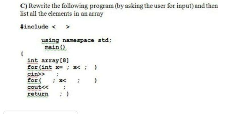 C) Rewrite the following program (by asking the user for input) and ther
list all the elements in an array
#include <
>
using namespace std;
main ()
{
int array [8]
for (int x= ; x< :
