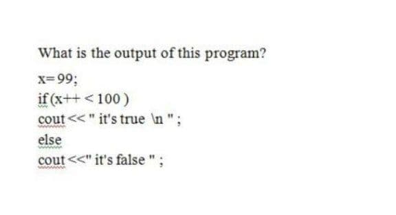 What is the output of this program?
x=99;
if (x++ <100)
cout << " it's true \n ";
else
cout <<" it's false
