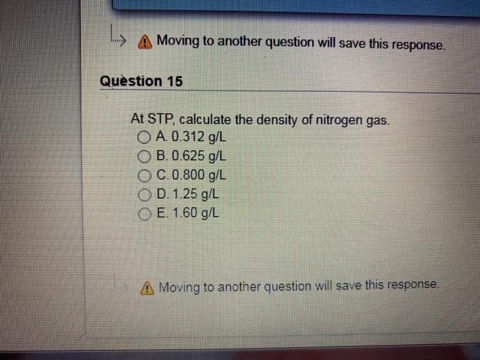 A Moving to another question will save this response.
Quèstion 15
At STP, calculate the density of nitrogen gas.
O A. 0.312 g/L
O B. 0.625 g/L
O C.0.800 g/L
O D. 1.25 g/L
O E. 1.60 g/L
A Moving to another question will save this response.
