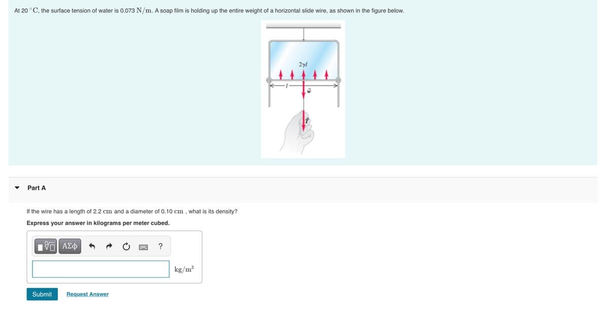 At 20 ° C, the surface tension of water is 0.073 N/m. A soap film is holding up the entire weight of a horizontal slide wire, as shown in the figure below.
2yl
Part A
If the wire has a length of 2.2 cm and a diameter of 0.10 cm , what is its density?
Express your answer in kilograms per meter cubed.
?
kg/m?
Submit
Request Answer
