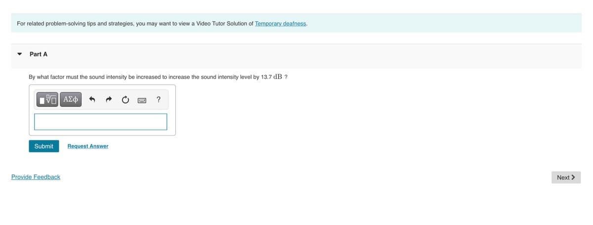 For related problem-solving tips and strategies, you may want to view a Video Tutor Solution of Temporary deafness.
Part A
By what factor must the sound intensity be increased to increase the sound intensity level by 13.7 dB ?
ΑΣφ
?
Submit
Request Answer
Provide Feedback
Next >
