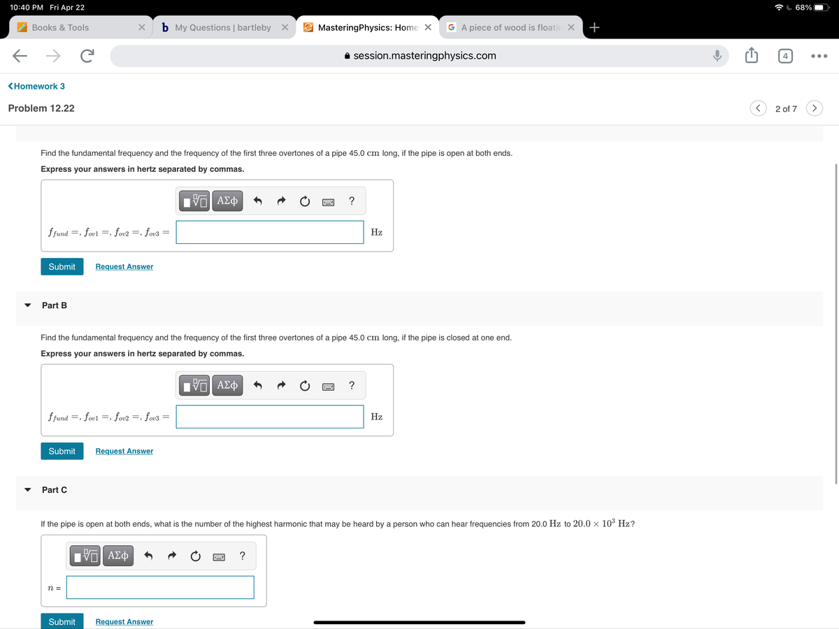 10:40 PM Fri Apr 22
68%
Books & Tools
b My Questions | bartleby X
MasteringPhysics: Home X
G A piece of wood is floatin X
+
A session.masteringphysics.com
4
<Homework 3
Problem 12.22
2 of 7
Find the fundamental frequency and the frequency of the first three overtones of a pipe 45.0 cm long, if the pipe is open at both ends.
Express your answers in hertz separated by commas.
?
f fund =, fovl
, fov2
fov3
Hz
=,
Submit
Request Answer
Part B
Find the fundamental frequency and the frequency of the first three overtones of a pipe 45.0 cm long, if the pipe is closed at one end.
Express your answers in hertz separated by commas.
ΑΣφ
?
f fund
=, fovl
fov2
fov3
Hz
=.
Submit
Request Answer
Part C
If the pipe is open at both ends, what is the number of the highest harmonic that may be heard by a person who can hear frequencies from 20.0 Hz to 20.0 × 10³ Hz?
n =
Submit
Request Answer
