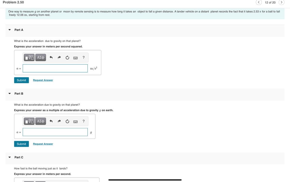 Problem 2.50
12 of 20
>
One way to measure g on another planet or moon by remote sensing is to measure how long it takes an object to fall a given distance. A lander vehicle on a distant planet records the fact that it takes 2.53 s for a ball to fall
freely 12.06 m, starting from rest.
Part A
What is the acceleration due to gravity on that planet?
Express your answer in meters per second squared.
a =
m/s?
Submit
Request Answer
Part B
What is the acceleration due to gravity on that planet?
Express your answer as a multiple of acceleration due to gravity g on earth.
?
a =
Submit
Request Answer
Part C
How fast is the ball moving just as it lands?
Express your answer in meters per second.
