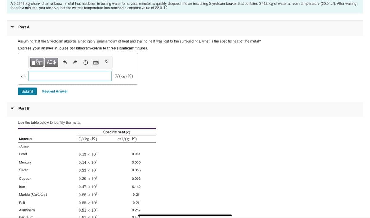 A 0.0545 kg chunk of an unknown metal that has been in boiling water for several minutes is quickly dropped into an insulating Styrofoam beaker that contains 0.462 kg of water at room temperature (20.0° C). After waiting
for a few minutes, you observe that the water's temperature has reached a constant value of 22.0° C.
Part A
Assuming that the Styrofoam absorbs a negligibly small amount of heat and that no heat was lost to the surroundings, what is the specific heat of the metal?
Express your answer in joules per kilogram-kelvin to three significant figures.
ΑΣφ
J/(kg · K)
C =
Submit
Request Answer
Part B
Use the table below to identify the metal.
Specific heat (c)
Material
J/(kg K)
cal/(g K)
Solids
Lead
0.13 x 103
0.031
Mercury
0.14 × 103
0.033
Silver
0.23 × 103
0.056
Copper
0.39 × 10³
0.093
Iron
0.47 x 103
0.112
Marble (CACO3)
0.88 × 10³
0.21
Salt
0.88 × 103
0.21
Aluminum
0.91 × 103
0.217
Beryllium
1 97 x 103
0.471
