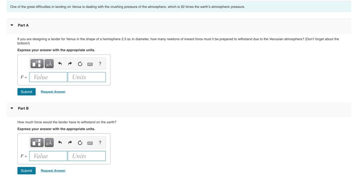 One of the great difficulties in landing on Venus is dealing with the crushing pressure of the atmosphere, which is 92 times the earth's atmospheric pressure.
Part A
If you are designing a lander for Venus in the shape of a hemisphere 2.3 m in diameter, how many newtons of inward force must it be prepared to withstand due to the Venusian atmosphere? (Don't forget about the
bottom!)
Express your answer with the appropriate units.
HA
F =
Value
Units
Submit
Request Answer
Part B
How much force would the lander have to withstand on the earth?
Express your answer with the appropriate units.
HA
F =
Value
Units
Submit
Request Answer

