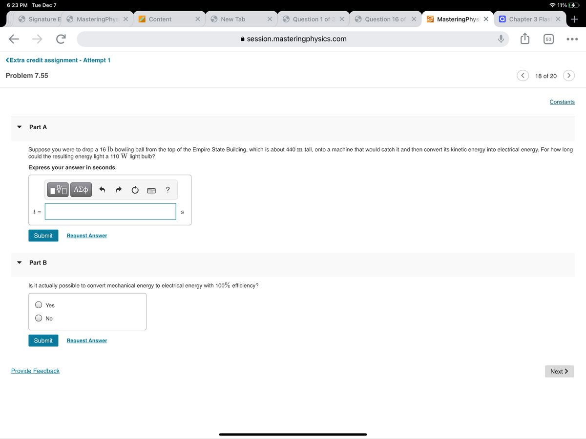 6:23 PM Tue Dec 7
a 11%
Signature E
MasteringPhysi X
Content
New Tab
Question 1 of 3 X
Question 16 of X
MasteringPhysi X
Q Chapter 3 Flash X
+
A session.masteringphysics.com
53
KExtra credit assignment - Attempt 1
Problem 7.55
18 of 20
Constants
Part A
Suppose you were to drop a 16 lb bowling ball from the top of the Empire State Building, which is about 440 m tall, onto a machine that would catch it and then convert its kinetic energy into electrical energy. For how long
could the resulting energy light a 110 W light bulb?
Express your answer in seconds.
?
t =
S
Submit
Request Answer
Part B
Is it actually possible to convert mechanical energy to electrical energy with 100% efficiency?
Yes
No
Submit
Request Answer
Provide Feedback
Next >
