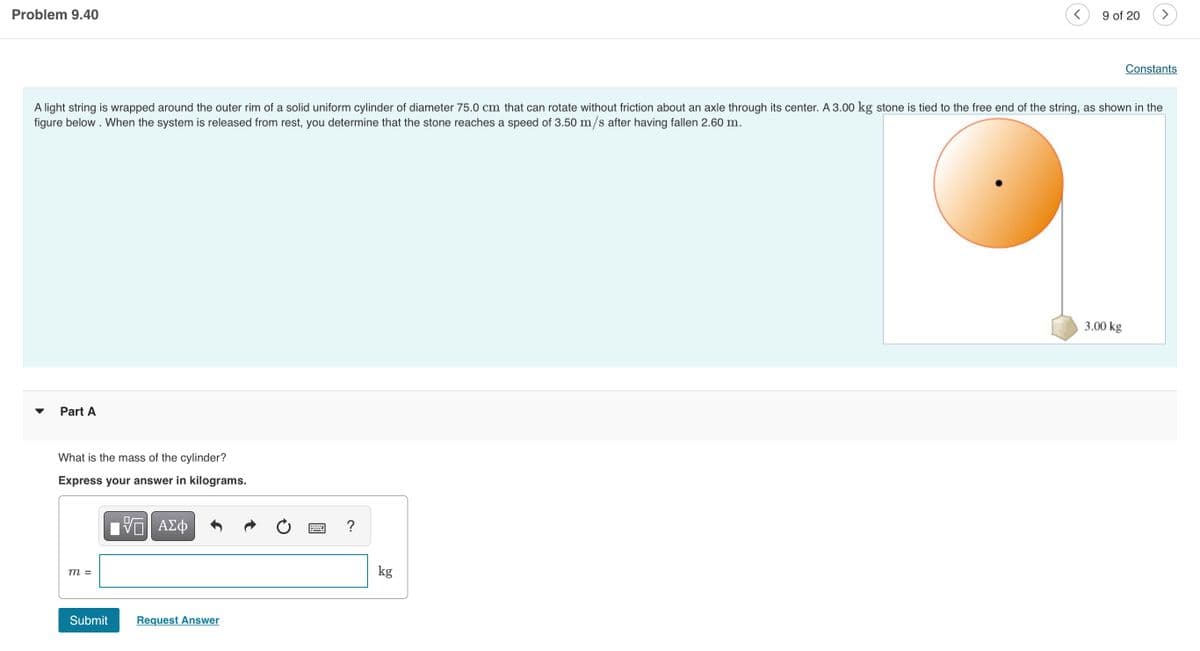Problem 9.40
of 20
Constants
A light string is wrapped around the outer rim of a solid uniform cylinder of diameter 75.0 cm that can rotate without friction about an axle through its center. A 3.00 kg stone is tied to the free end of the string, as shown in the
figure below . When the system is released from rest, you determine that the stone reaches a speed of 3.50 m/s after having fallen 2.60 m.
3.00 kg
Part A
What is the mass of the cylinder?
Express your answer in kilograms.
?
kg
m =
Submit
Request Answer
