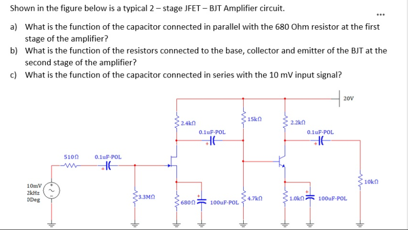 Shown in the figure below is a typical 2 – stage JFET – BJT Amplifier circuit.
a) What is the function of the capacitor connected in parallel with the 680 Ohm resistor at the first
stage of the amplifier?
b) What is the function of the resistors connected to the base, collector and emitter of the BJT at the
second stage of the amplifier?
c) What is the function of the capacitor connected in series with the 10 mV input signal?
20V
15kn
2.4kn
2.2kn
0.1uF-POL
0.1uF-POL
5100
0.1uF-POL
10kn
10mV
2kHz
ODeg
3.3MN
100uF-POL ·
4.7kn
1.0kn
100uF-POL
6800
