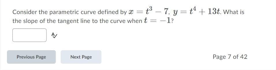 Consider the parametric curve defined by x = t – 7, y = t + 13t. What is
the slope of the tangent line to the curve when t = -l?
-
Previous Page
Next Page
Page 7 of 42

