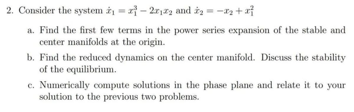 2. Consider the system i1 = x – 2x1x2 and i2 = -x2 + xỉ
|
a. Find the first few terms in the power series expansion of the stable and
center manifolds at the origin.
b. Find the reduced dynamics on the center manifold. Discuss the stability
of the equilibrium.
c. Numerically compute solutions in the phase plane and relate it to your
solution to the previous two problems.
