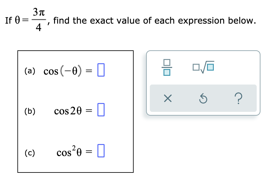 If 0 =
find the exact value of each expression below.
4
(a) cos(-0) = O
(b)
cos 20 = ||
(c)
cos²e = 0
