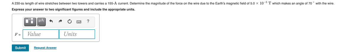 A 230-m length of wire stretches between two towers and carries a 155-A current. Determine the magnitude of the force on the wire due to the Earth's magnetic field of 5.0 x 10¬5 T which makes an angle of 70 ° with the wire.
Express your answer to two significant figures and include the appropriate units.
µA
?
F =
Value
Units
Submit
Request Answer
