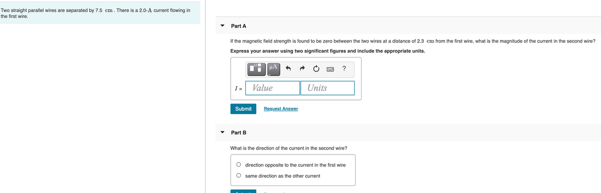 Two straight parallel wires are separated by 7.5 cm. There is a 2.0-A current flowing in
the first wire.
Part A
If the magnetic field strength is found to be zero between the two wires at a distance of 2.3 cm from the first wire, what is the magnitude of the current in the second wire?
Express your answer using two significant figures and include the appropriate units.
HA
?
I =
Value
Units
Submit
Request Answer
Part B
What is the direction of the current in the second wire?
direction opposite to the current in the first wire
same direction as the other current
