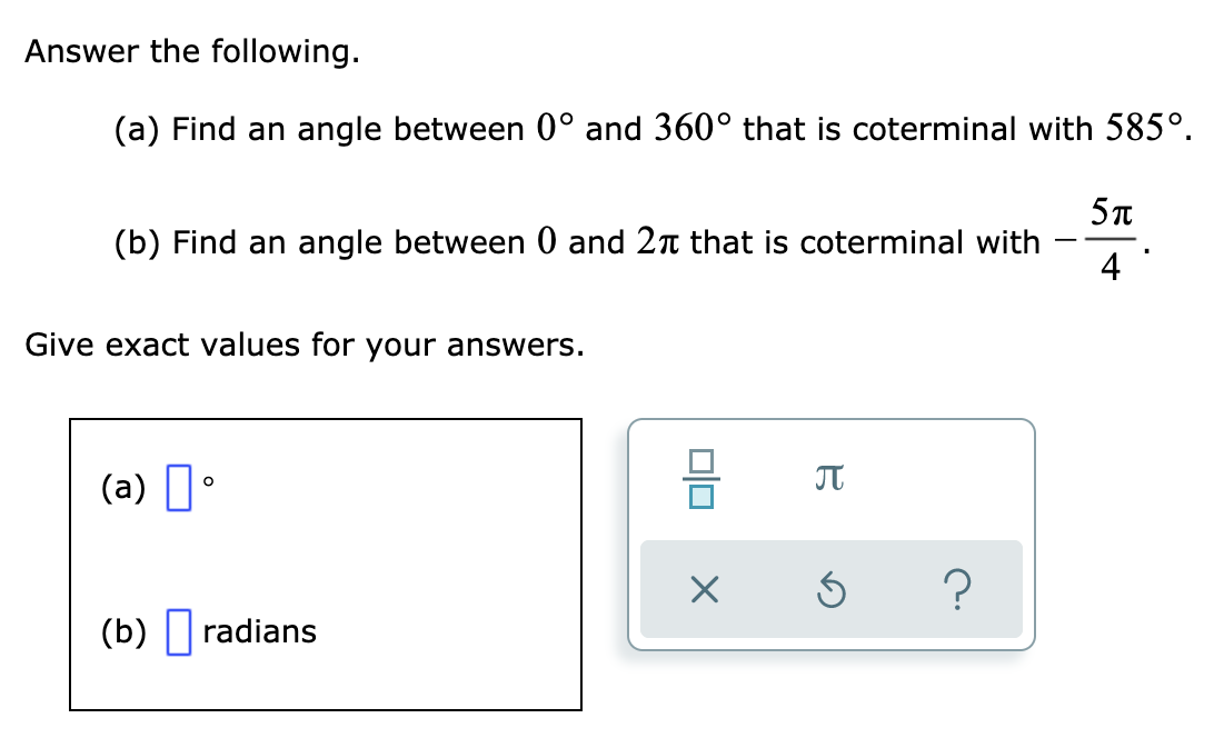 Answer the following.
(a) Find an angle between 0° and 360° that is coterminal with 585°.
(b) Find an angle between 0 and 2n that is coterminal with
4
-
Give exact values for your answers.
(a) I•
(b) ||radians
