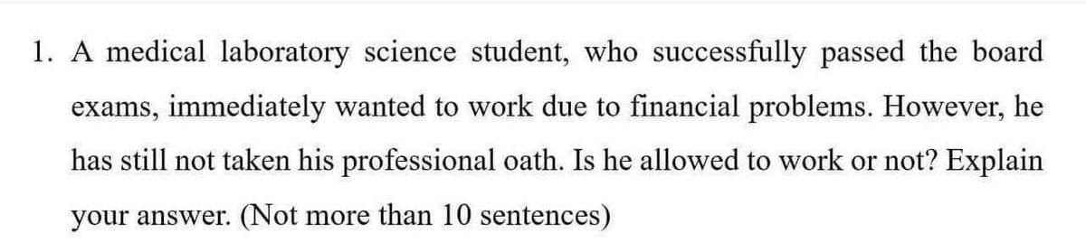 1. A medical laboratory science student, who successfully passed the board
exams, immediately wanted to work due to financial problems. However, he
has still not taken his professional oath. Is he allowed to work or not? Explain
your answer. (Not more than 10 sentences)