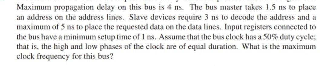 Maximum propagation delay on this bus is 4 ns. The bus master takes 1.5 ns to place
an address on the address lines. Slave devices require 3 ns to decode the address and a
maximum of 5 ns to place the requested data on the data lines. Input registers connected to
the bus have a minimum setup time of 1 ns. Assume that the bus clock has a 50% duty cycle;
that is, the high and low phases of the clock are of equal duration. What is the maximum
clock frequency for this bus?
