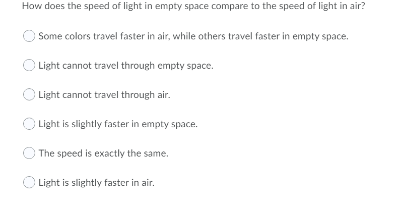 How does the speed of light in empty space compare to the speed of light in air?
Some colors travel faster in air, while others travel faster in empty space.
Light cannot travel through empty space.
Light cannot travel through air.
Light is slightly faster in empty space.
The speed is exactly the same.
Light is slightly faster in air.

