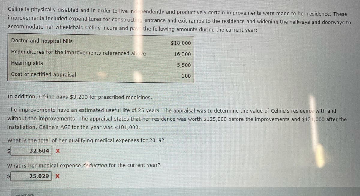 Céline is physically disabled and in order to live independently and productively certain improvements were made to her residence. These
improvements included expenditures for constructing entrance and exit ramps to the residence and widening the hallways and doorways to
accommodate her wheelchair. Céline incurs and pays the following amounts during the current year:
Doctor and hospital bills
$18,000
Expenditures for the improvements referenced above
16,300
Hearing aids
5,500
Cost of certified appraisal
300
In addition, Céline pays $3,200 for prescribed medicines.
The improvements have an estimated useful life of 25 years. The appraisal was to determine the value of Céline's residence with and
without the improvements. The appraisal states that her residence was worth $125,000 before the improvements and $131,000 after the
installation. Céline's AGI for the year was $101,000.
What is the total of her qualifying medical expenses for 20197
32,604 X
What is her medical expense deduction for the current year?
25,029
Feedbac
