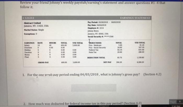 Review your triend Johnny's weekly paystub/earning's statement and answer questions #1 -4 that
follow it.
121213
EARNINGS STATEMENT
Pay Periodi 22018- 042018
Pay Date: 0402018
Employee 2214
Abstract United
Jamaica, NY. 11433, USA
Marital Status Single
Johnny Brave
Jamaica. NY. 45641, USA
Social Security s46
Eemptions: 0
EARNINGS RATE
Salary
Overtime
Holiday
Vacation
Bonus
Ploat
DEDUCTIONS
Fica - Medicare
Fica - Social Security
Federal Tax
State Ta
HOURS
YTD TOTAL
B1.20
347.20
631.40
280.00
TOTAL
400.00
YTD TOTAL
5,600.00
TOTAL
5.80
24.80
45.10
20.00
10
40
0.00
0.00
0.00
0.00
0.00
0.00
0.00
0.00
0.00
0.00
DEDUCTION TOTAL
95.70
GROSS PAY
400.00
S00.00
NET PAY
30430
420.20
1. For the one wngls pay period ending 04/03/2018, what is Johnny's gross pay? (Section 4.2)
Page
2. How much was deducted for federal income tax in this pay period? (Section 4.2)
7:36 PM
