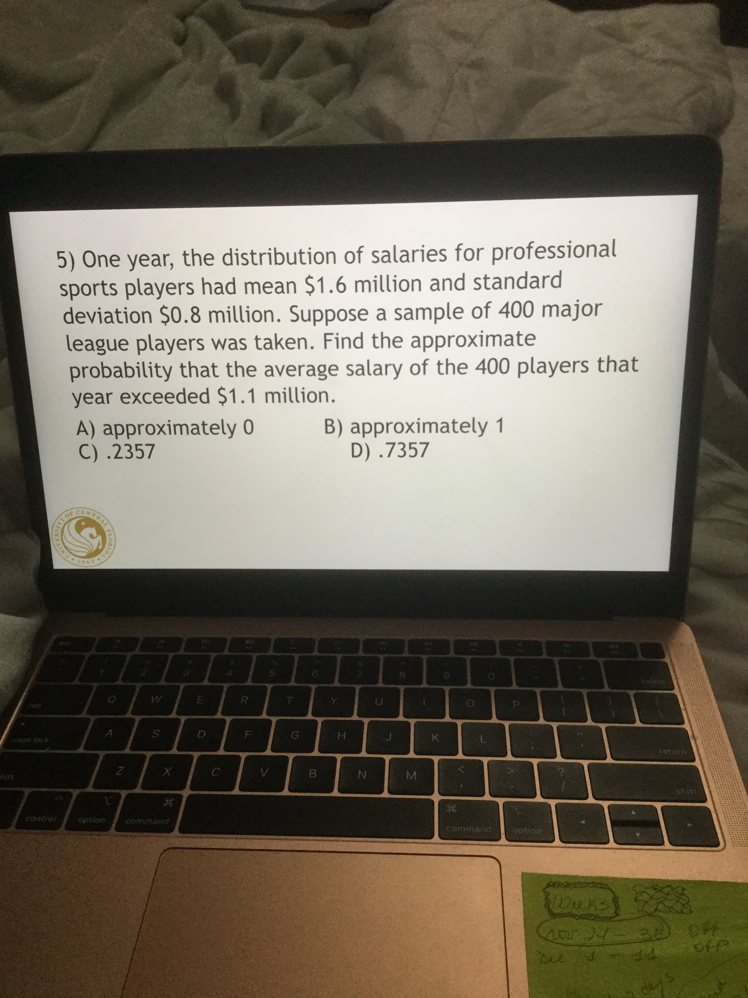 5) One year, the distribution of salaries for professional
sports players had mean $1.6 million and standard
deviation $0.8 million. Suppose a sample of 400 major
league players was taken. Find the approximate
probability that the average salary of the 400 players that
year exceeded $1.1 million.
B) approximately 1
D) .7357
A) approximately 0
C) .2357
CENTRAL
5.
tab
H.
caps lock
return
hift
shift
control
option
command
command
optian
4o21-30 OFF
OFP
des
ELORIDA
RAIN
