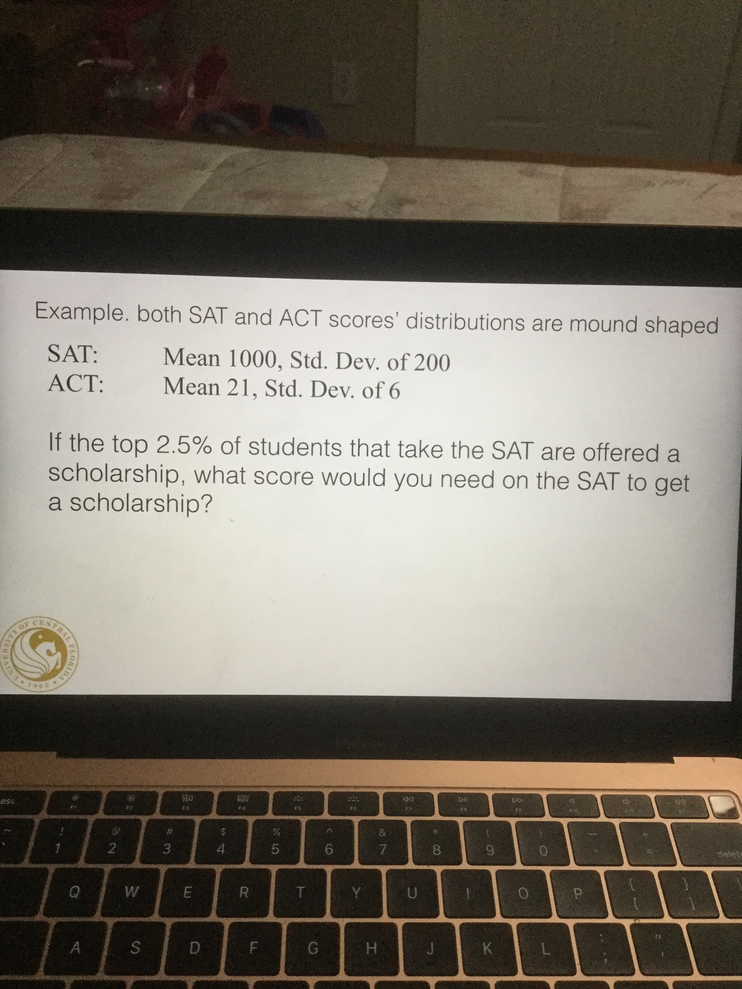 Example. both SAT and ACT scores' distributions are mound shaped
SAT:
Mean 1000, Std. Dev. of 200
Mean 21, Std. Dev. of 6
ACT:
If the top 2.5% of students that take the SAT are offered a
scholarship, what score would you need on the SAT to get
a scholarship?
OF
CEN
1963
o00
DII
esu
F3
F4
Fa
$
2
3
4
6
7
9
delets
Q
W
E
T
Y
U
S
A
G
D
F
H
K
CO
LO
LE
DA
IRORANS
TRAL
