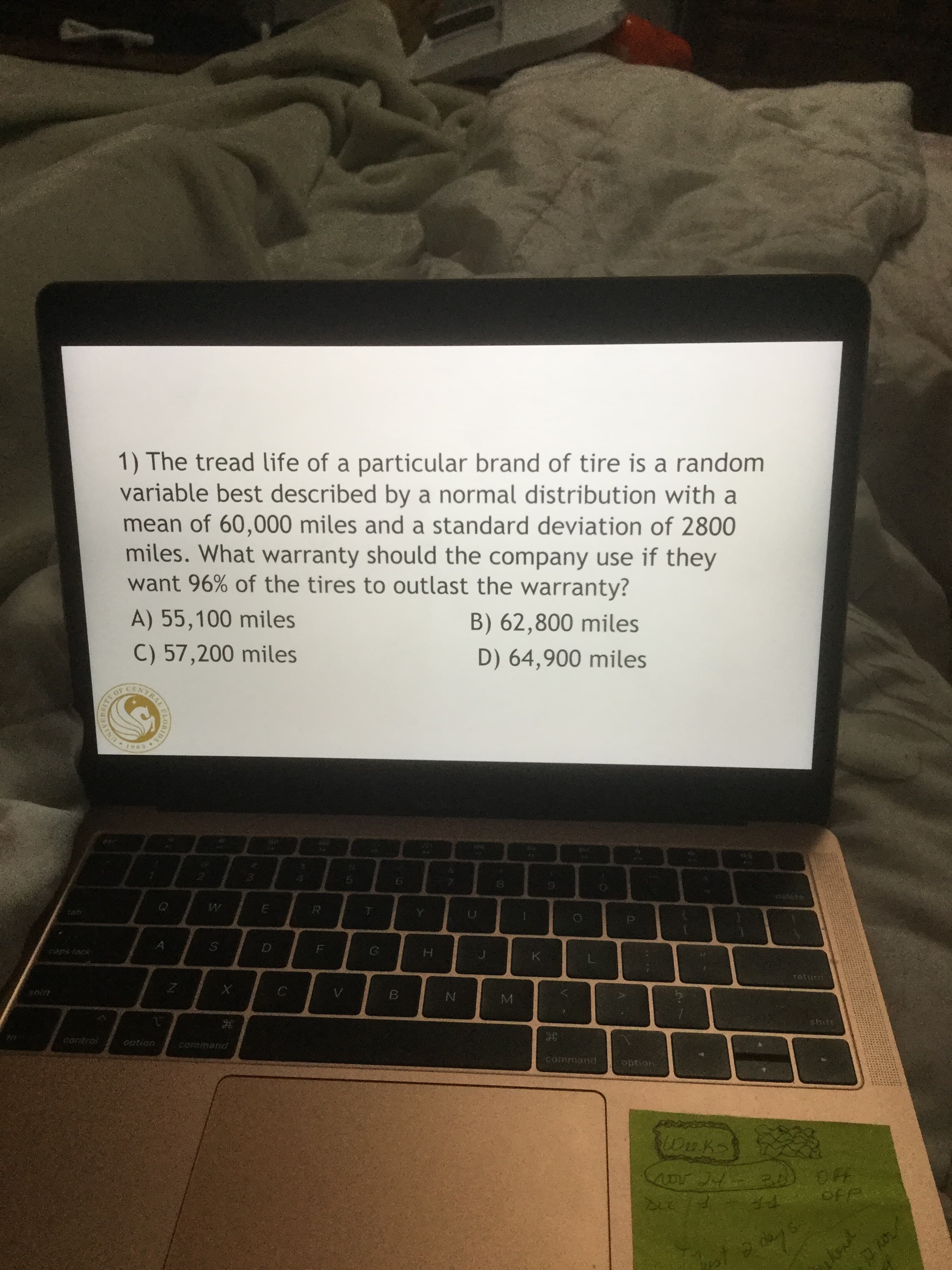 1) The tread life of a particular brand of tire is a random
variable best described by a normal distribution with a
mean of 60,000 miles and a standard deviation of 2800
miles. What warranty should the company use if they
want 96% of the tires to outlast the warranty?
A) 55,100 miles
B) 62,800 miles
C) 57,200 miles
D) 64,900 miles
850
Getete
tab
taps lock
K.
retur
shitt
stuft:
control
option
command
Command
option
OFF
da
TRALMLORIDA
AINDY
