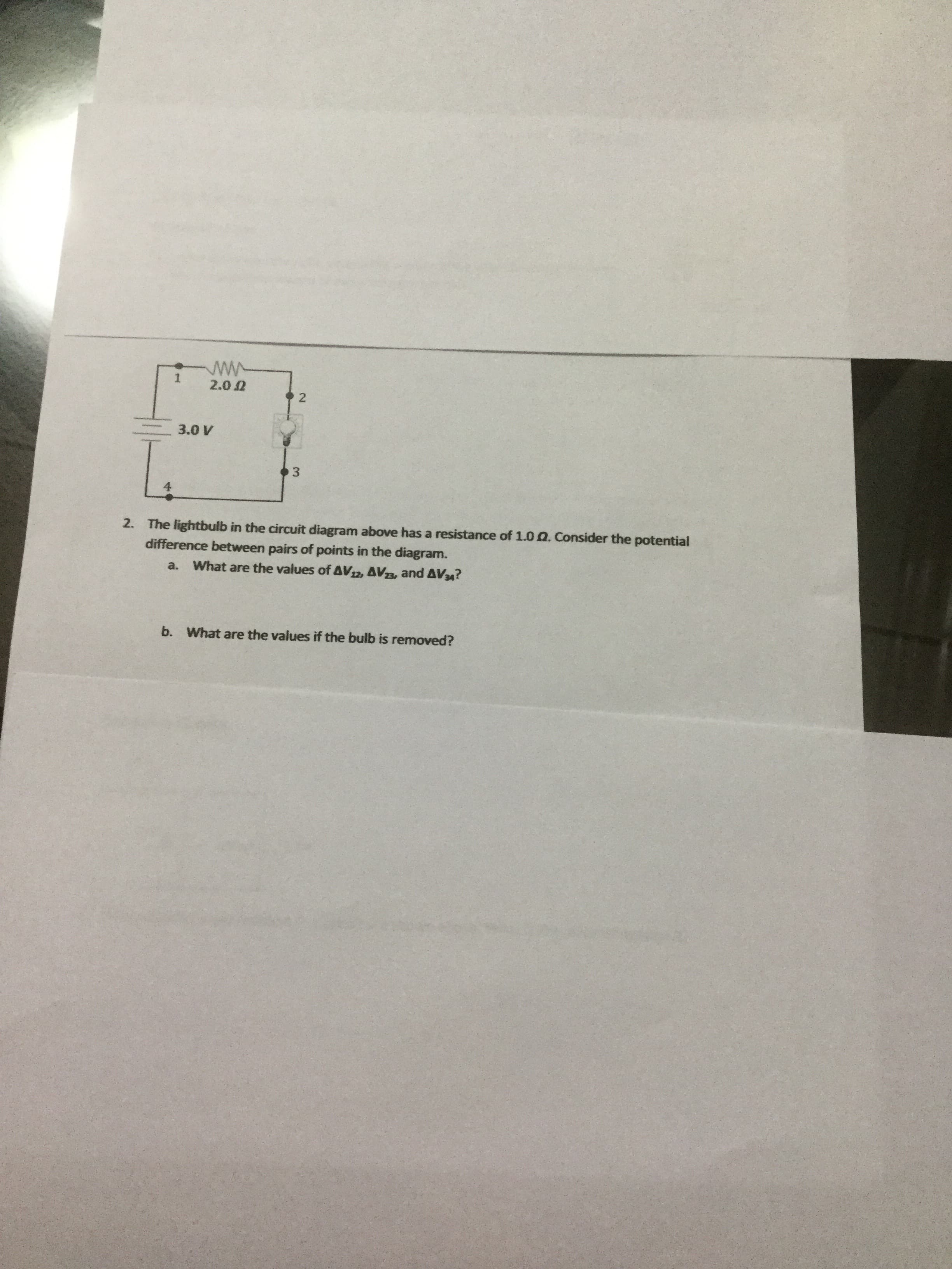 2.00
3.0 V
L.
3
2. The lightbulb in the circuit diagram above has a resistance of 1.0 0. Consider the potential
difference between pairs of points in the diagram.
a.
What are the values of AV12, AVa, and AV34?
b. What are the values if the bulb is removed?
2.
