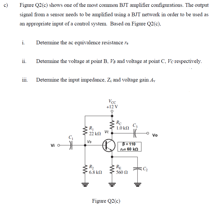 c)
Figure Q2(c) shows one of the most common BJT amplifier configurations. The output
signal from a sensor needs to be amplified using a BJT network in order to be used as
an appropriate input of a control system. Based on Figure Q2(c),
i.
Determine the ac equivalence resistance re
ii.
Determine the voltage at point B, V3 and voltage at point C, Vc respectively.
iii.
Determine the input impedance, Zi and voltage gain Ay
Vcc
+12 V
Rc
C3
1.0 kΩ
R1
22 kM
Vc
Vo
Ve
Vi oA
B = 110
Fo= 60 kn
R2
6.8 kN
RE
560 Ω
Figure Q2(c)
