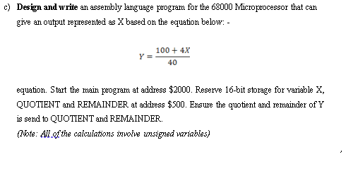 c) Design and write an assembly language program for the 68000 Microprocessor that can
give an output represented as X based on the equation below: -
100 + 4X
Y =
40
equation. Start the main program at address $2000. Reserve 16-bit storage for variable X,
QUOTIENT and REMAINDER at address $500. Ensure the quotient and remainder of Y
is send to QUOTIENT and REMAINDER.
(Note: All of the calculations involve unsigned wariables)
