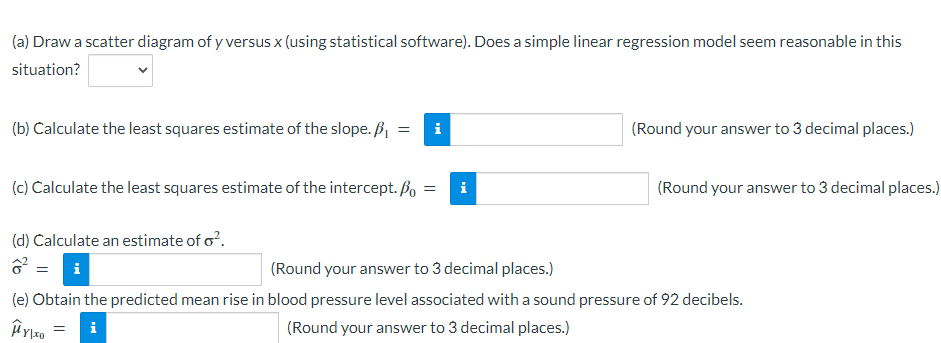 (a) Draw a scatter diagram of y versus x (using statistical software). Does a simple linear regression model seem reasonable in this
situation?
(b) Calculate the least squares estimate of the slope. B, =
i
(Round your answer to 3 decimal places.)
(c) Calculate the least squares estimate of the intercept. Bo =i
(Round your answer to 3 decimal places.)
(d) Calculate an estimate of o?.
i
(Round your answer to 3 decimal places.)
(e) Obtain the predicted mean rise in blood pressure level associated with a sound pressure of 92 decibels.
i
(Round your answer to 3 decimal places.)
