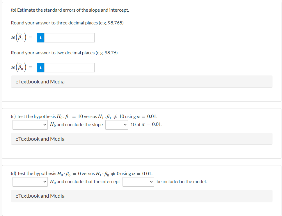 (b) Estimate the standard errors of the slope and intercept.
Round your answer to three decimal places (e.g. 98.765)
se (îi)
Round your answer to two decimal places (e.g. 98.76)
se Pa
i
eTextbook and Media
(c) Test the hypothesis Ho : B, = 10 versus H1:ß † 10 using a = 0.01.
Ho and conclude the slope
10 at α0.01.
eTextbook and Media
(d) Test the hypothesis Ho : Bo = 0 versus H :Bo # Ousing a = 0.01.
v Ho and conclude that the intercept
be included in the model.
eTextbook and Media
