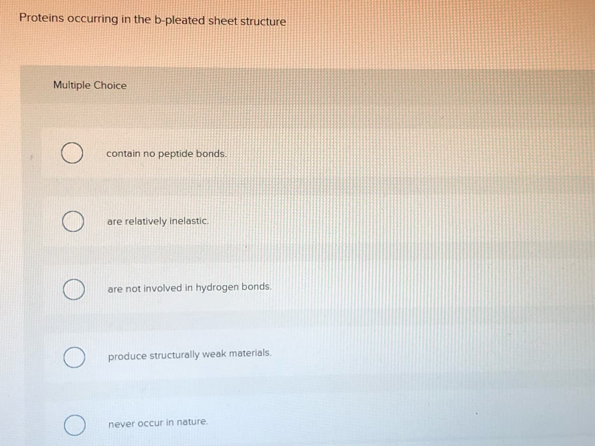 Proteins occurring in the b-pleated sheet structure
Multiple Choice
contain no peptide bonds.
are relatively inelastic.
are not involved in hydrogen bonds.
produce structurally weak materials.
never occur in nature.
