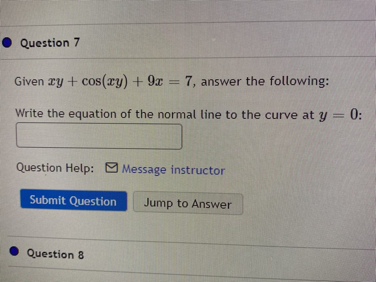 ● Question 7
Given ry + cos(ry) + 9x- 7, answer the following:
Write the equation of the normal line to the curve at y
0:
Question Help: Message instructor
Submit Question
Jump to Answer
Question 8
