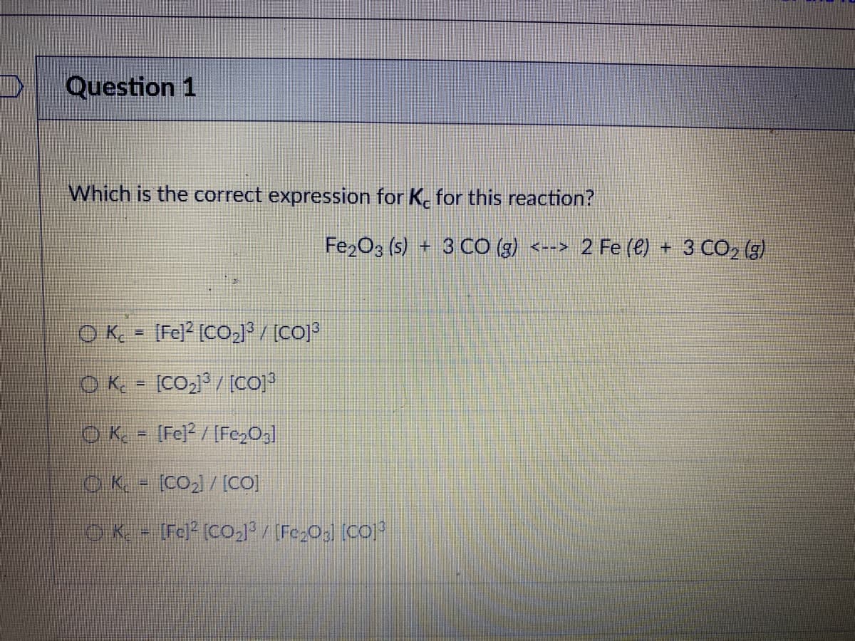 Question 1
Which is the correct expression for K. for this reaction?
Fe2O3 (s) + 3 CO (g) <--> 2 Fe (e) + 3 CO2 (g)
O Kc = [Fe]2 [CO213/ [CO]3
O K = [CO2]3/ [CO]3
O K [Fe]2 / [Fe2Og]
O K. [CO2) / [CO]
[Fe] [CO2] / [Fe203] [CO]
