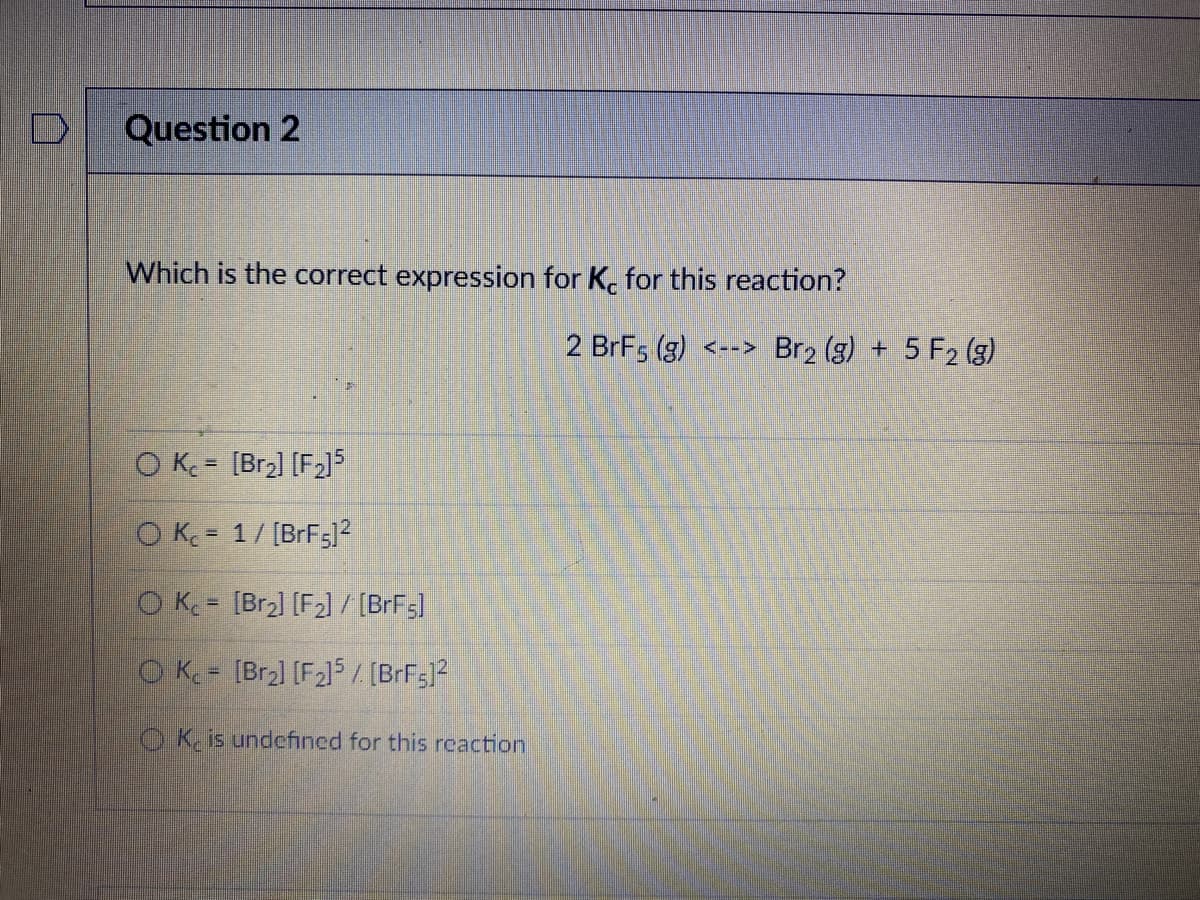 Question 2
Which is the correct expression for K. for this reaction?
2 BrF5 (g) <--> Br2 (g) + 5 F2 (g)
O K = [Br2] [F2]5
O K = 1/ [BrF5?
O K [Br2] [F2] / [BrFs]
%3D
O K = [Br2] [F215 [BrFs]?
O K. is undefined for this reaction
