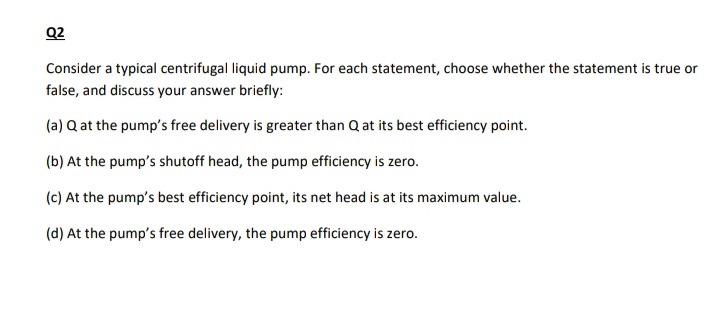 Q2
Consider a typical centrifugal liquid pump. For each statement, choose whether the statement is true or
false, and discuss your answer briefly:
(a) Q at the pump's free delivery is greater than Q at its best efficiency point.
(b) At the pump's shutoff head, the pump efficiency is zero.
(c) At the pump's best efficiency point, its net head is at its maximum value.
(d) At the pump's free delivery, the pump efficiency is zero.
