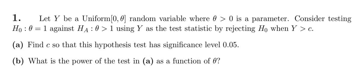 1.
Let Y be a Uniform[0, 0] random variable where 0 > 0 is a parameter. Consider testing
Ho : 0 = 1 against HA : 0 > 1 using Y as the test statistic by rejecting Ho when Y > c.
(a) Find c so that this hypothesis test has significance level 0.05.
(b) What is the power of the test in (a) as a function of 0?

