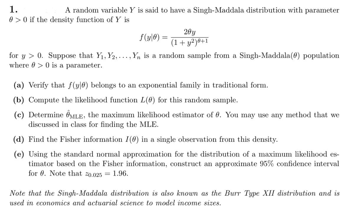 1.
0 > 0 if the density function of Y is
A random variable Y is said to have a Singh-Maddala distribution with parameter
20y
f(y|0) =
(1+ y²)®+:
for y > 0. Suppose that Y1, Y2,..., Y, is a random sample from a Singh-Maddala(0) population
where 0 > 0 is a parameter.
(a) Verify that f(y|0) belongs to an exponential family in traditional form.
(b) Compute the likelihood function L(0) for this random sample.
(c) Determine ÔMLE, the maximum likelihood estimator of 0. You may use any method that we
discussed in class for finding the MLE.
(d) Find the Fisher information I(0) in a single observation from this density.
(e) Using the standard normal approximation for the distribution of a maximum likelihood es-
timator based on the Fisher information, construct an approximate 95% confidence interval
for 0. Note that zo.025
1.96.
Note that the Singh-Maddala distribution is also known as the Burr Type XII distribution and is
used in economics and actuarial science to model income sizes.

