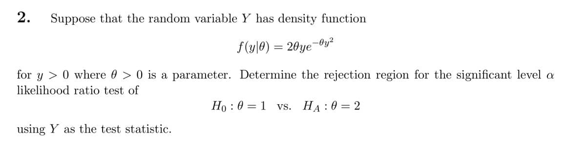 Suppose that the random variable Y has density function
f (y|0) = 20ye-0y²
for y > 0 where 0 > 0 is a parameter. Determine the rejection region for the significant level a
likelihood ratio test of
Ho : 0 = 1 vs.
Vs. Нд :0 — 2
using Y as the test statistic.
2.
