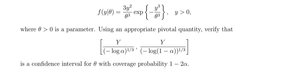 34 exp
f (y|0)
03
y > 0,
03
where 0 > 0 is a parameter. Using an appropriate pivotal quantity, verify that
Y
Y
(– log a)1/3 ' (– log(1 – a))!/3
is a confidence interval for 0 with coverage probability 1 – 2a.
