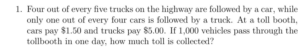 1. Four out of every five trucks on the highway are followed by a car, while
only one out of every four cars is followed by a truck. At a toll booth,
cars pay $1.50 and trucks pay $5.00. If 1,000 vehicles pass through the
tollbooth in one day, how much toll is collected?
