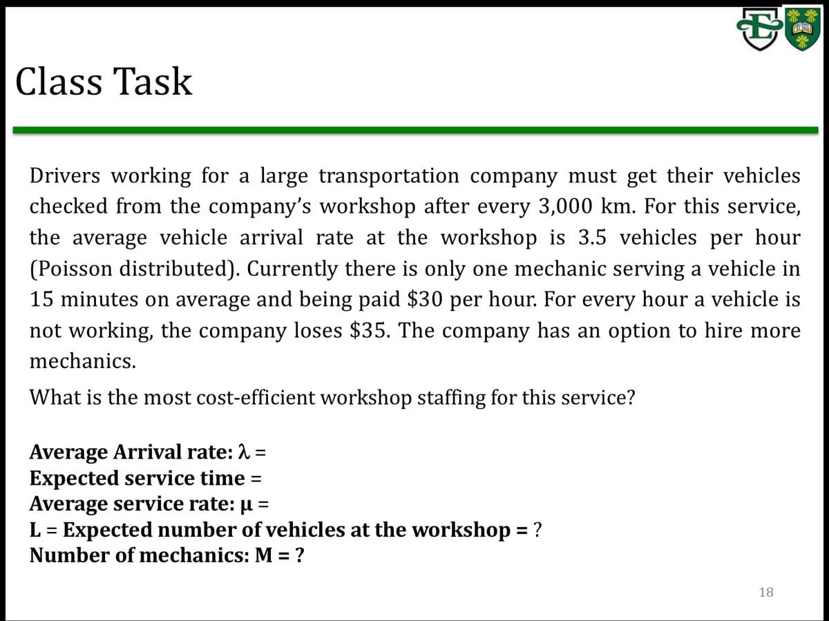 Class Task
Drivers working for a large transportation company must get their vehicles
checked from the company's workshop after every 3,000 km. For this service,
the average vehicle arrival rate at the workshop is 3.5 vehicles per hour
(Poisson distributed). Currently there is only one mechanic serving a vehicle in
15 minutes on average and being paid $30 per hour. For every hour a vehicle is
not working, the company loses $35. The company has an option to hire more
mechanics.
What is the most cost-efficient workshop staffing for this service?
Average Arrival rate: 2
Expected service time =
Average service rate: µ =
L = Expected number of vehicles at the workshop = ?
Number of mechanics: M = ?
%3D
18
